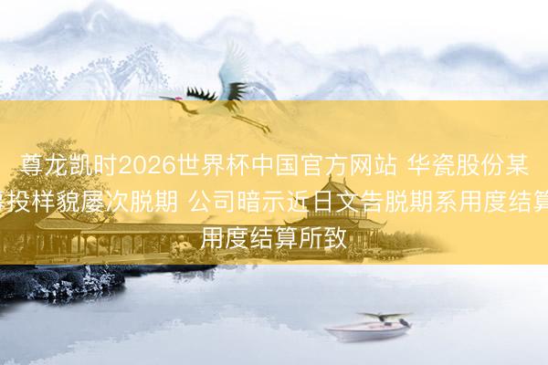 尊龙凯时2026世界杯中国官方网站 华瓷股份某IPO募投样貌屡次脱期 公司暗示近日文告脱