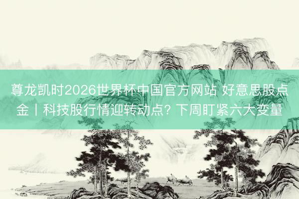 尊龙凯时2026世界杯中国官方网站 好意思股点金丨科技股行情迎转动点? 下周盯紧六大变量