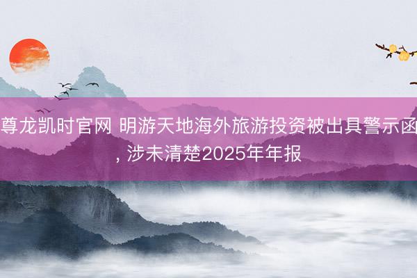 尊龙凯时官网 明游天地海外旅游投资被出具警示函， 涉未清楚2025年年报
