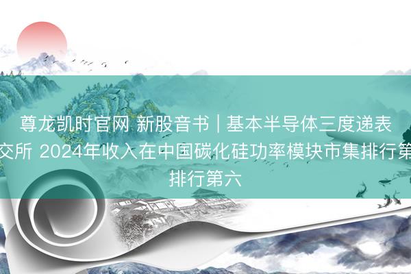 尊龙凯时官网 新股音书 | 基本半导体三度递表港交所 2024年收入在中国碳化硅功率模块市集排行第六