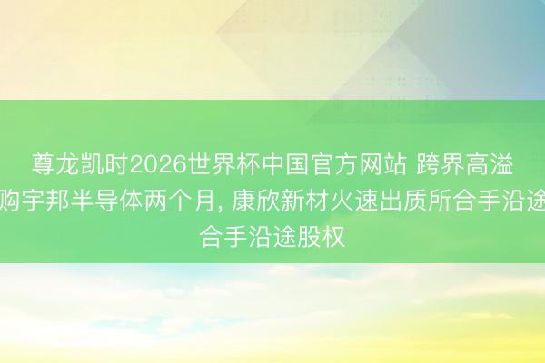 尊龙凯时2026世界杯中国官方网站 跨界高溢价收购宇邦半导体两个月， 康欣新材火速出质所合手沿途股权