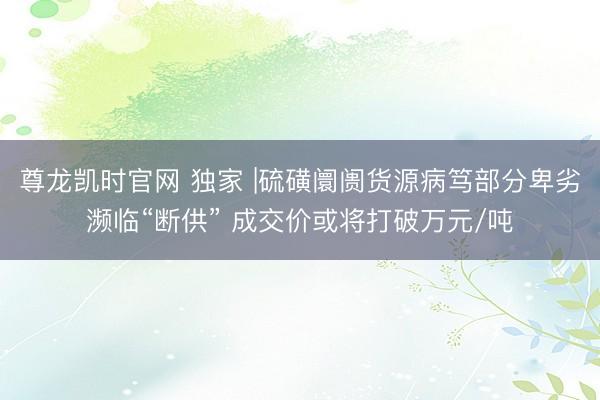 尊龙凯时官网 独家 |硫磺阛阓货源病笃部分卑劣濒临“断供” 成交价或将打破万元/吨