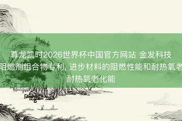 尊龙凯时2026世界杯中国官方网站 金发科技肯求阻燃剂组合物专利， 进步材料的阻燃性能和耐热氧老化能