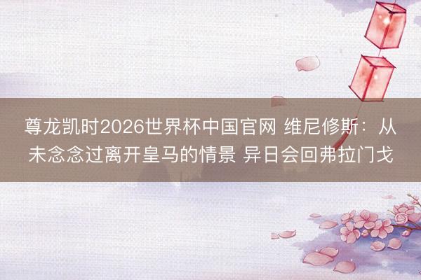 尊龙凯时2026世界杯中国官网 维尼修斯：从未念念过离开皇马的情景 异日会回弗拉门戈
