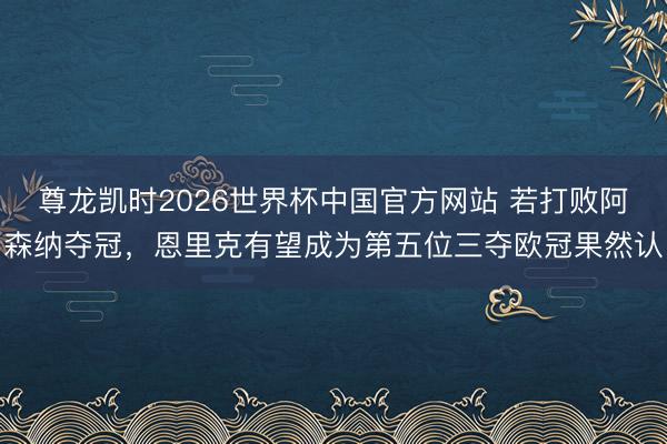 尊龙凯时2026世界杯中国官方网站 若打败阿森纳夺冠，恩里克有望成为第五位三夺欧冠果然认