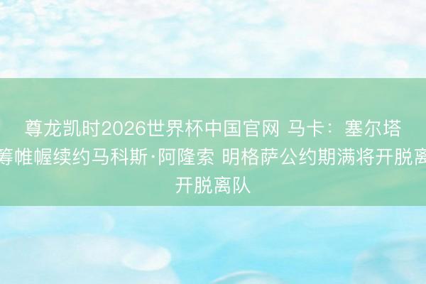 尊龙凯时2026世界杯中国官网 马卡：塞尔塔运筹帷幄续约马科斯·阿隆索 明格萨公约期满将开脱离队