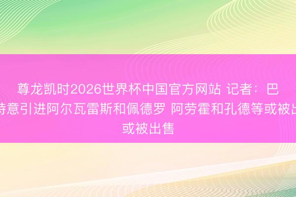 尊龙凯时2026世界杯中国官方网站 记者：巴萨特意引进阿尔瓦雷斯和佩德罗 阿劳霍和孔德等或被出售