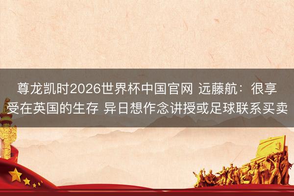 尊龙凯时2026世界杯中国官网 远藤航:很享受在英国的生存 异日想作念讲授或足球联系买卖
