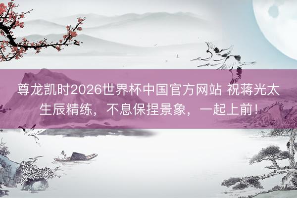 尊龙凯时2026世界杯中国官方网站 祝蒋光太生辰精练，不息保捏景象，一起上前！