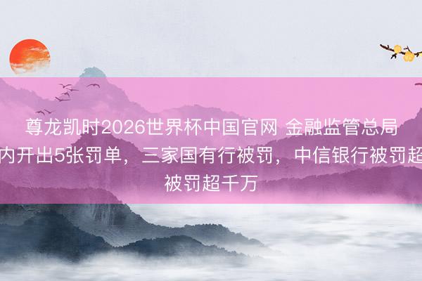 尊龙凯时2026世界杯中国官网 金融监管总局一天内开出5张罚单，三家国有行被罚，中信银行被罚超千万