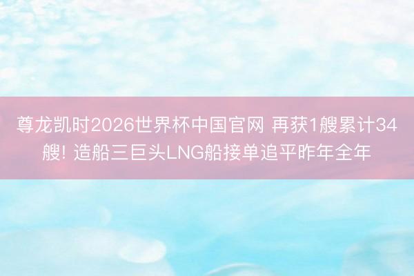尊龙凯时2026世界杯中国官网 再获1艘累计34艘! 造船三巨头LNG船接单追平昨年全年