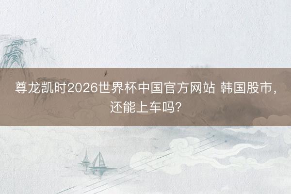 尊龙凯时2026世界杯中国官方网站 韩国股市，还能上车吗？