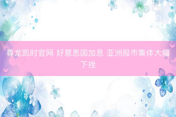 尊龙凯时官网 好意思国加息 亚洲股市集体大幅下挫