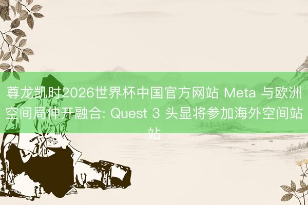 尊龙凯时2026世界杯中国官方网站 Meta 与欧洲空间局伸开融合: Quest 3 头显将参加海外空间站