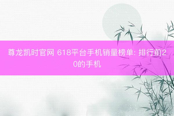 尊龙凯时官网 618平台手机销量榜单: 排行前20的手机