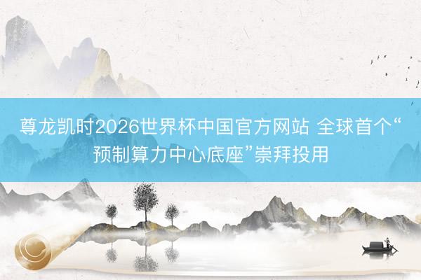 尊龙凯时2026世界杯中国官方网站 全球首个“预制算力中心底座”崇拜投用