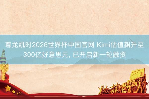 尊龙凯时2026世界杯中国官网 Kimi估值飙升至300亿好意思元， 已开启新一轮融资