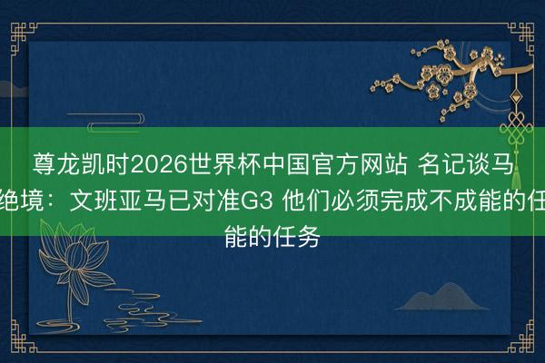 尊龙凯时2026世界杯中国官方网站 名记谈马刺绝境：文班亚马已对准G3 他们必须完成不成能的任务