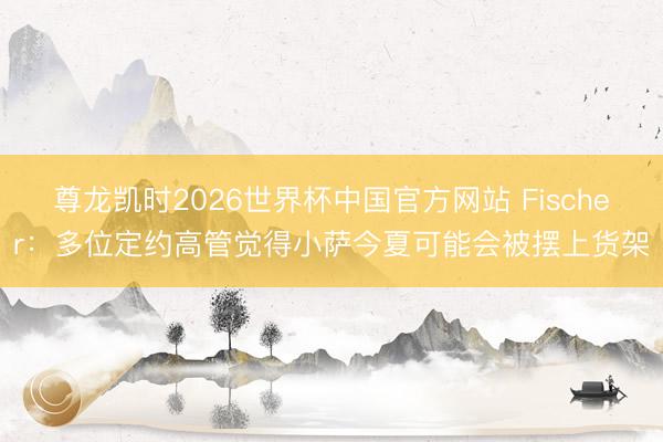 尊龙凯时2026世界杯中国官方网站 Fischer：多位定约高管觉得小萨今夏可能会被摆上货架