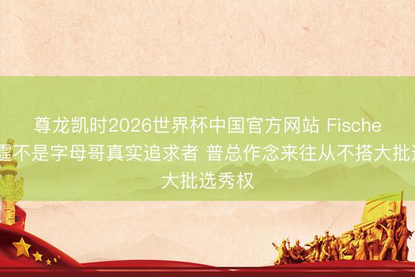 尊龙凯时2026世界杯中国官方网站 Fischer:雷霆不是字母哥真实追求者 普总作念来往从不搭大批选秀权