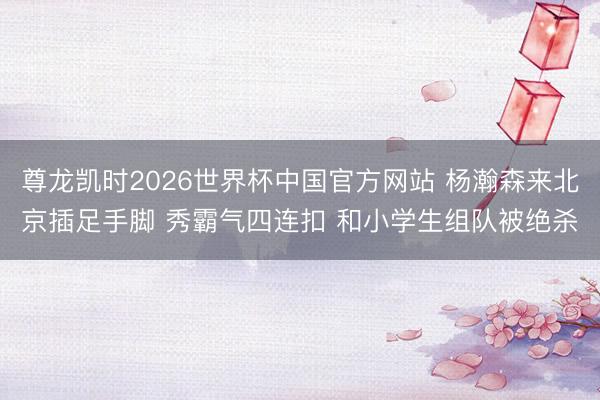 尊龙凯时2026世界杯中国官方网站 杨瀚森来北京插足手脚 秀霸气四连扣 和小学生组队被绝杀