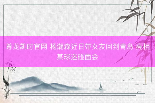 尊龙凯时官网 杨瀚森近日带女友回到青岛 亮相某球迷碰面会