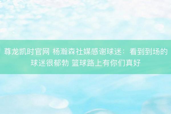 尊龙凯时官网 杨瀚森社媒感谢球迷：看到到场的球迷很郁勃 篮球路上有你们真好