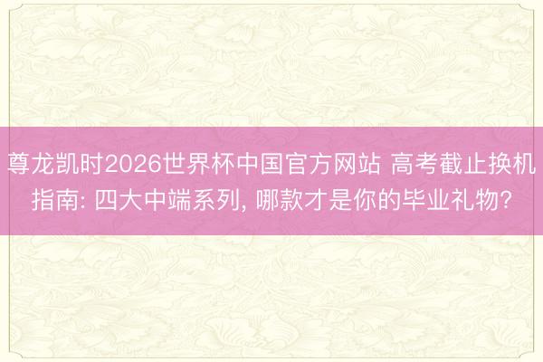尊龙凯时2026世界杯中国官方网站 高考截止换机指南: 四大中端系列， 哪款才是你的毕业礼物?