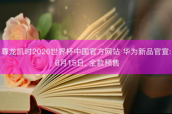 尊龙凯时2026世界杯中国官方网站 华为新品官宣: 6月15日， 全款预售