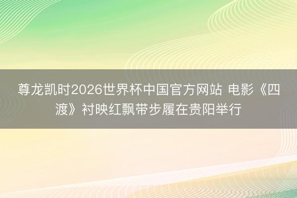 尊龙凯时2026世界杯中国官方网站 电影《四渡》衬映红飘带步履在贵阳举行