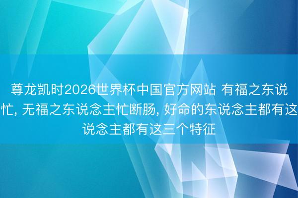 尊龙凯时2026世界杯中国官方网站 有福之东说念主无用忙， 无福之东说念主忙断肠， 好命的东说念主都有这三个特征