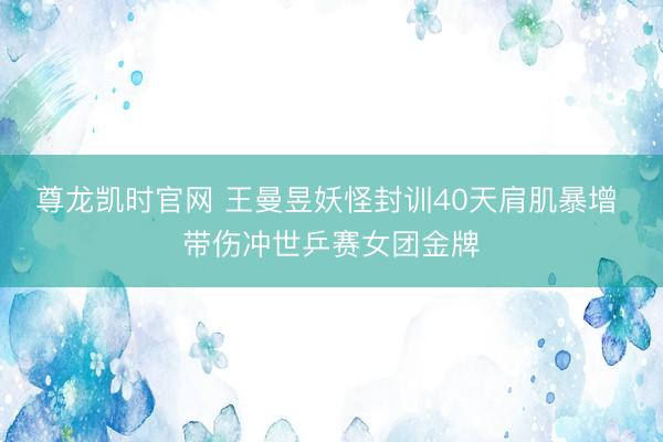 尊龙凯时官网 王曼昱妖怪封训40天肩肌暴增 带伤冲世乒赛女团金牌