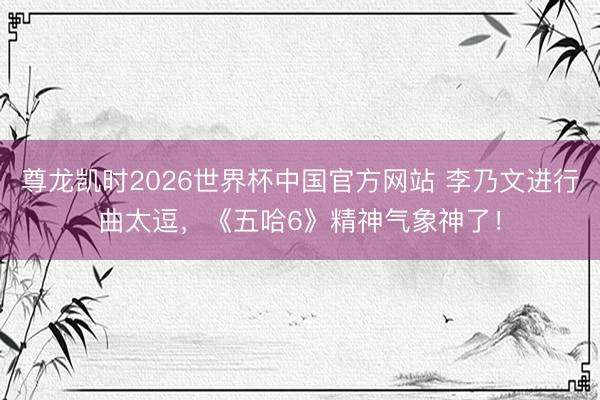 尊龙凯时2026世界杯中国官方网站 李乃文进行曲太逗，《五哈6》精神气象神了！