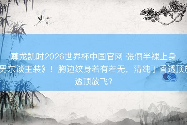尊龙凯时2026世界杯中国官网 张俪半裸上身拍《男东谈主装》！胸边纹身若有若无，清纯丁香透顶放飞？