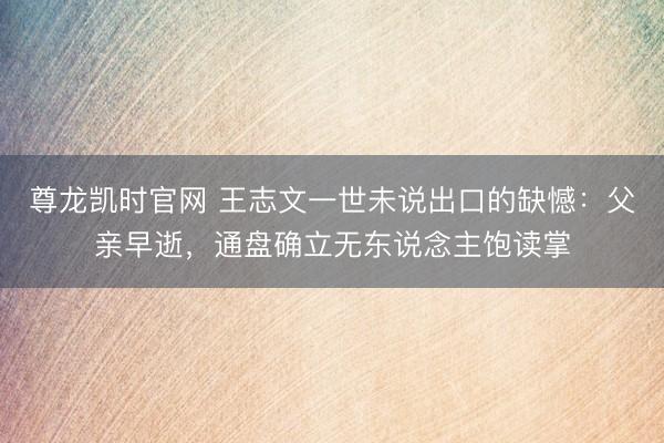 尊龙凯时官网 王志文一世未说出口的缺憾:父亲早逝,通盘确立无东说念主饱读掌