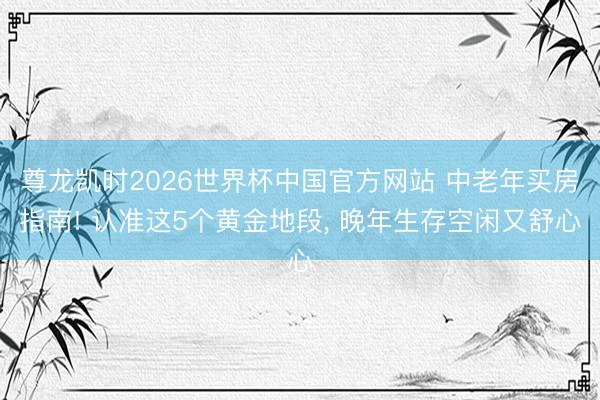 尊龙凯时2026世界杯中国官方网站 中老年买房指南! 认准这5个黄金地段, 晚年生存空闲又舒心