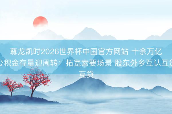 尊龙凯时2026世界杯中国官方网站 十余万亿公积金存量迎周转：拓宽索要场景 股东外乡互认互贷