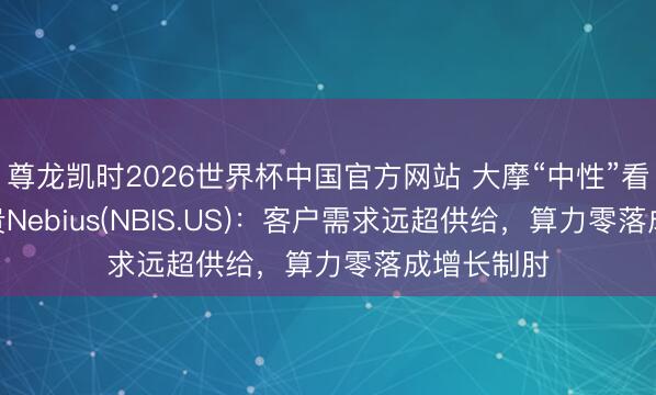 尊龙凯时2026世界杯中国官方网站 大摩“中性”看待AI云新贵Nebius(NBIS.US)：客户需求远超供给，算力零落成增长制肘
