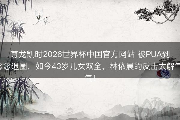 尊龙凯时2026世界杯中国官方网站 被PUA到念念退圈，如今43岁儿女双全，林依晨的反击太解气！
