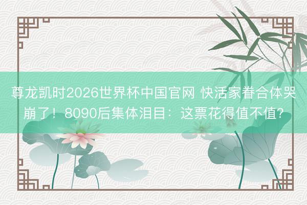 尊龙凯时2026世界杯中国官网 快活家眷合体哭崩了！8090后集体泪目：这票花得值不值？