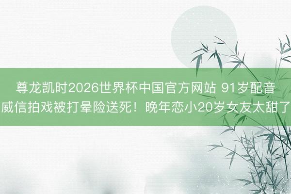 尊龙凯时2026世界杯中国官方网站 91岁配音威信拍戏被打晕险送死！晚年恋小20岁女友太甜了