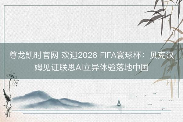 尊龙凯时官网 欢迎2026 FIFA寰球杯：贝克汉姆见证联思AI立异体验落地中国