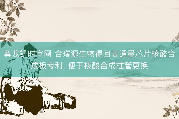 尊龙凯时官网 合瑞源生物得回高通量芯片核酸合成板专利， 便于核酸合成柱管更换