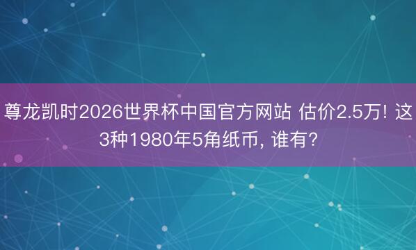 尊龙凯时2026世界杯中国官方网站 估价2.5万! 这3种1980年5角纸币， 谁有?