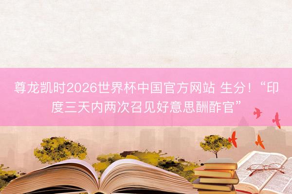 尊龙凯时2026世界杯中国官方网站 生分!“印度三天内两次召见好意思酬酢官”