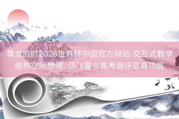 尊龙凯时2026世界杯中国官方网站 交互式教学培养空间想维， 讯飞星火高考测评显真功底
