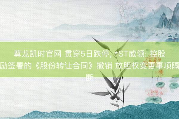 尊龙凯时官网 贯穿5日跌停， *ST威领: 控股鼓励签署的《股份转让合同》撤销 放胆权变更事项隔断
