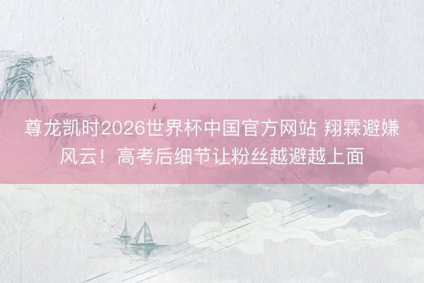 尊龙凯时2026世界杯中国官方网站 翔霖避嫌风云!高考后细节让粉丝越避越上面