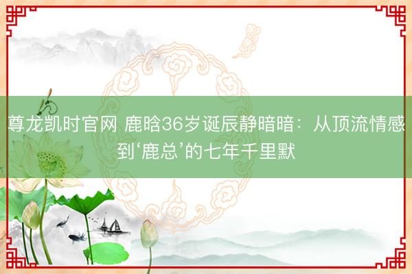 尊龙凯时官网 鹿晗36岁诞辰静暗暗：从顶流情感到‘鹿总’的七年千里默