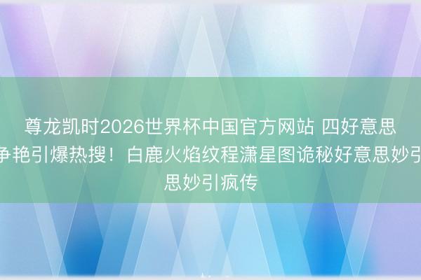 尊龙凯时2026世界杯中国官方网站 四好意思红毯争艳引爆热搜！白鹿火焰纹程潇星图诡秘好意思妙引疯传